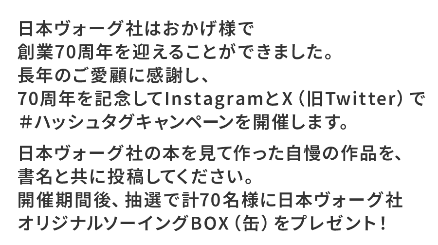 日本ヴォーグ社はおかげ様で創業70周年を迎えることができました。
長年のご愛顧に感謝し、70周年を記念してInstagram＆Xで＃ハッシュタグキャンペーンを開催します。

日本ヴォーグ社の本を見て作った自慢の作品を、書名と共に投稿してください。
開催期間後、抽選で計70名様に日本ヴォーグ社オリジナルグッズをプレゼント！